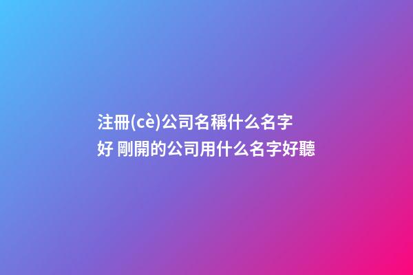 注冊(cè)公司名稱什么名字好 剛開的公司用什么名字好聽